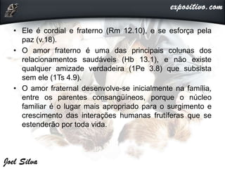 • Ele é cordial e fraterno (Rm 12.10), e se esforça pela
paz (v.18).
• O amor fraterno é uma das principais colunas dos
relacionamentos saudáveis (Hb 13.1), e não existe
qualquer amizade verdadeira (1Pe 3.8) que subsista
sem ele (1Ts 4.9).
• O amor fraternal desenvolve-se inicialmente na família,
entre os parentes consangüíneos, porque o núcleo
familiar é o lugar mais apropriado para o surgimento e
crescimento das interações humanas frutíferas que se
estenderão por toda vida.
 