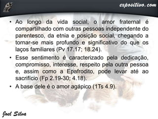 • Ao longo da vida social, o amor fraternal é
compartilhado com outras pessoas independente do
parentesco, da etnia e posição social, chegando a
tornar-se mais profundo e significativo do que os
laços familiares (Pv 17.17; 18.24).
• Esse sentimento é caracterizado pela dedicação,
compromisso, interesse, respeito pela outra pessoa
e, assim como a Epafrodito, pode levar até ao
sacrifício (Fp 2.19-30; 4.18).
• A base dele é o amor agápico (1Ts 4.9).
 