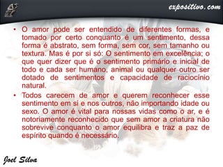 • O amor pode ser entendido de diferentes formas, e
tomado por certo conquanto é um sentimento, dessa
forma é abstrato, sem forma, sem cor, sem tamanho ou
textura. Mas é por si só: O sentimento em excelência; o
que quer dizer que é o sentimento primário e inicial de
todo e cada ser humano, animal ou qualquer outro ser
dotado de sentimentos e capacidade de raciocínio
natural.
• Todos carecem de amor e querem reconhecer esse
sentimento em si e nos outros, não importando idade ou
sexo. O amor é vital para nossas vidas como o ar, e é
notoriamente reconhecido que sem amor a criatura não
sobrevive conquanto o amor equilibra e traz a paz de
espírito quando é necessário.
 
