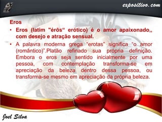 Eros
• Eros (latim "érōs“ erótico) é o amor apaixonado,,
com desejo e atração sensual.
• A palavra moderna grega “erotas” significa “o amor
(romântico)”.Platão refinado sua própria definição.
Embora o eros seja sentido inicialmente por uma
pessoa, com contemplação transforma-se em
apreciação da beleza dentro dessa pessoa, ou
transforma-se mesmo em apreciação da própria beleza.
 