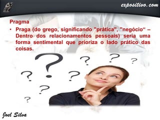 Pragma
• Praga (do grego, significando "prática", "negócio“ –
Dentro dos relacionamentos pessoais) seria uma
forma sentimental que prioriza o lado prático das
coisas.
 