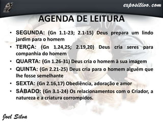 AGENDA DE LEITURA
• SEGUNDA: (Gn 1.1-23; 2.1-15) Deus prepara um lindo
jardim para o homem
• TERÇA: (Gn 1.24,25; 2.19,20) Deus cria seres para
companhia do homem
• QUARTA: (Gn 1.26-31) Deus cria o homem à sua imagem
• QUINTA: (Gn 2.21-25) Deus cria para o homem alguém que
lhe fosse semelhante
• SEXTA: (Gn 2.16,17) Obediência, adoração e amor
• SÁBADO: (Gn 3.1-24) Os relacionamentos com o Criador, a
natureza e a criatura corrompidos.
 