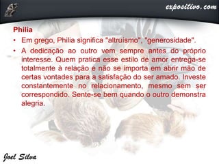 Philia
• Em grego, Philia significa "altruísmo", "generosidade".
• A dedicação ao outro vem sempre antes do próprio
interesse. Quem pratica esse estilo de amor entrega-se
totalmente à relação e não se importa em abrir mão de
certas vontades para a satisfação do ser amado. Investe
constantemente no relacionamento, mesmo sem ser
correspondido. Sente-se bem quando o outro demonstra
alegria.
 