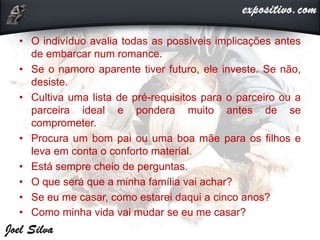 • O indivíduo avalia todas as possíveis implicações antes
de embarcar num romance.
• Se o namoro aparente tiver futuro, ele investe. Se não,
desiste.
• Cultiva uma lista de pré-requisitos para o parceiro ou a
parceira ideal e pondera muito antes de se
comprometer.
• Procura um bom pai ou uma boa mãe para os filhos e
leva em conta o conforto material.
• Está sempre cheio de perguntas.
• O que será que a minha família vai achar?
• Se eu me casar, como estarei daqui a cinco anos?
• Como minha vida vai mudar se eu me casar?
 