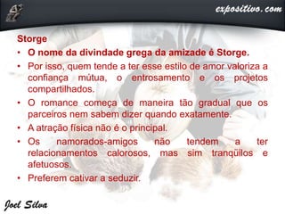 Storge
• O nome da divindade grega da amizade é Storge.
• Por isso, quem tende a ter esse estilo de amor valoriza a
confiança mútua, o entrosamento e os projetos
compartilhados.
• O romance começa de maneira tão gradual que os
parceiros nem sabem dizer quando exatamente.
• A atração física não é o principal.
• Os namorados-amigos não tendem a ter
relacionamentos calorosos, mas sim tranqüilos e
afetuosos.
• Preferem cativar a seduzir.
 