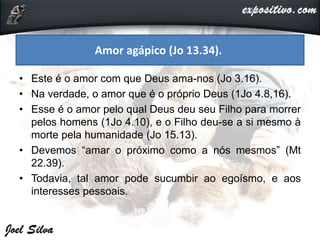 • Este é o amor com que Deus ama-nos (Jo 3.16).
• Na verdade, o amor que é o próprio Deus (1Jo 4.8,16).
• Esse é o amor pelo qual Deus deu seu Filho para morrer
pelos homens (1Jo 4.10), e o Filho deu-se a si mesmo à
morte pela humanidade (Jo 15.13).
• Devemos “amar o próximo como a nós mesmos” (Mt
22.39).
• Todavia, tal amor pode sucumbir ao egoísmo, e aos
interesses pessoais.
Amor agápico (Jo 13.34).
 