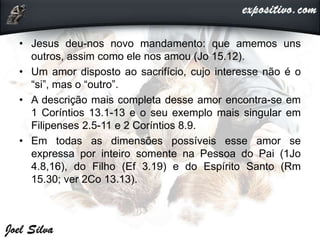• Jesus deu-nos novo mandamento: que amemos uns
outros, assim como ele nos amou (Jo 15.12).
• Um amor disposto ao sacrifício, cujo interesse não é o
“si”, mas o “outro”.
• A descrição mais completa desse amor encontra-se em
1 Coríntios 13.1-13 e o seu exemplo mais singular em
Filipenses 2.5-11 e 2 Coríntios 8.9.
• Em todas as dimensões possíveis esse amor se
expressa por inteiro somente na Pessoa do Pai (1Jo
4.8,16), do Filho (Ef 3.19) e do Espírito Santo (Rm
15.30; ver 2Co 13.13).
 