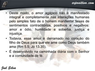 • Deste modo, o amor agápico não é manifestado
integral e completamente nas interações humanas
pelo simples fato de o homem manifestar feixes de
sentimentos contraditórios, positivos e negativos:
amor e ódio, humildade e soberba, justiça e
injustiça.
• Todavia, esse amor é derramado no coração do
filho de Deus para que ele ame como Deus também
ama (Rm 5.5; Jo 13.35).
• É desenvolvido na caminhada diária com o Senhor
e a comunidade de fé.
 