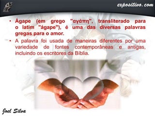 • Ágape (em grego "αγάπη", transliterado para
o latim "ágape"), é uma das diversas palavras
gregas para o amor.
• A palavra foi usada de maneiras diferentes por uma
variedade de fontes contemporâneas e antigas,
incluindo os escritores da Bíblia.
 