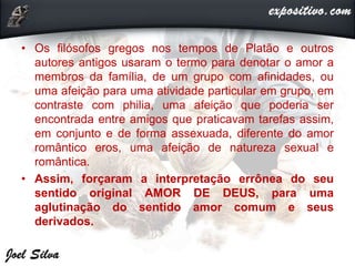 • Os filósofos gregos nos tempos de Platão e outros
autores antigos usaram o termo para denotar o amor a
membros da família, de um grupo com afinidades, ou
uma afeição para uma atividade particular em grupo, em
contraste com philia, uma afeição que poderia ser
encontrada entre amigos que praticavam tarefas assim,
em conjunto e de forma assexuada, diferente do amor
romântico eros, uma afeição de natureza sexual e
romântica.
• Assim, forçaram a interpretação errônea do seu
sentido original AMOR DE DEUS, para uma
aglutinação do sentido amor comum e seus
derivados.
 
