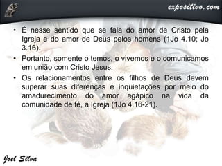 • É nesse sentido que se fala do amor de Cristo pela
Igreja e do amor de Deus pelos homens (1Jo 4.10; Jo
3.16).
• Portanto, somente o temos, o vivemos e o comunicamos
em união com Cristo Jesus.
• Os relacionamentos entre os filhos de Deus devem
superar suas diferenças e inquietações por meio do
amadurecimento do amor agápico na vida da
comunidade de fé, a Igreja (1Jo 4.16-21).
 