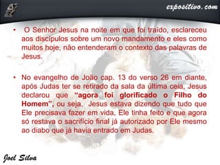 • O Senhor Jesus na noite em que foi traído, esclareceu
aos discípulos sobre um novo mandamento e eles como
muitos hoje, não entenderam o contexto das palavras de
Jesus.
• No evangelho de João cap. 13 do verso 26 em diante,
após Judas ter se retirado da sala da última ceia, Jesus
declarou que “agora foi glorificado o Filho do
Homem”, ou seja, Jesus estava dizendo que tudo que
Ele precisava fazer em vida, Ele tinha feito e que agora
só restava o sacrifício final já autorizado por Ele mesmo
ao diabo que já havia entrado em Judas.
 