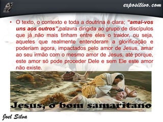 • O texto, o contexto e toda a doutrina é clara; “amai-vos
uns aos outros”,palavra dirigida ao grupo de discípulos
que já não mais tinham entre eles o traidor, ou seja,
aqueles que realmente entenderam a glorificação e
poderiam agora, impactados pelo amor de Jesus, amar
ao seu irmão com o mesmo amor de Jesus, até porque,
este amor só pode proceder Dele e sem Ele este amor
não existe.
 
