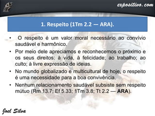 • O respeito é um valor moral necessário ao convívio
saudável e harmônico.
• Por meio dele apreciamos e reconhecemos o próximo e
os seus direitos: à vida, à felicidade; ao trabalho; ao
culto; à livre expressão de ideias.
• No mundo globalizado e multicultural de hoje, o respeito
é uma necessidade para a boa convivência.
• Nenhum relacionamento saudável subsiste sem respeito
mútuo (Rm 13.7; Ef 5.33; 1Tm 3.8; Tt 2.2 — ARA).
1. Respeito (1Tm 2.2 — ARA).
 