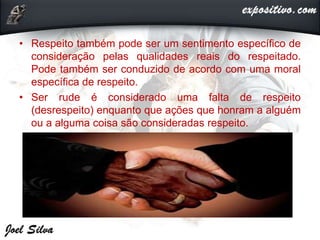 • Respeito também pode ser um sentimento específico de
consideração pelas qualidades reais do respeitado.
Pode também ser conduzido de acordo com uma moral
específica de respeito.
• Ser rude é considerado uma falta de respeito
(desrespeito) enquanto que ações que honram a alguém
ou a alguma coisa são consideradas respeito.
 