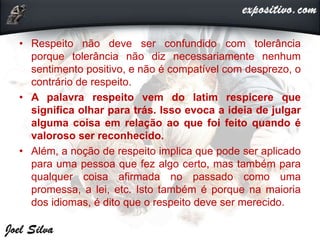 • Respeito não deve ser confundido com tolerância
porque tolerância não diz necessariamente nenhum
sentimento positivo, e não é compatível com desprezo, o
contrário de respeito.
• A palavra respeito vem do latim respicere que
significa olhar para trás. Isso evoca a ideia de julgar
alguma coisa em relação ao que foi feito quando é
valoroso ser reconhecido.
• Além, a noção de respeito implica que pode ser aplicado
para uma pessoa que fez algo certo, mas também para
qualquer coisa afirmada no passado como uma
promessa, a lei, etc. Isto também é porque na maioria
dos idiomas, é dito que o respeito deve ser merecido.
 