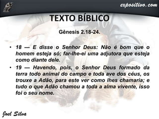 TEXTO BÍBLICO
Gênesis 2.18-24.
• 18 — E disse o Senhor Deus: Não é bom que o
homem esteja só; far-lhe-ei uma adjutora que esteja
como diante dele.
• 19 — Havendo, pois, o Senhor Deus formado da
terra todo animal do campo e toda ave dos céus, os
trouxe a Adão, para este ver como lhes chamaria; e
tudo o que Adão chamou a toda a alma vivente, isso
foi o seu nome.
 