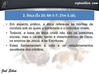 • Em aspecto prático, a ética refere-se às normas de
conduta sob as quais a sociedade e o indivíduo vivem.
• Todavia, a base da ética cristã não são os costumes
sociais, mas o caráter santo e misericordioso de Deus,
os ensinos de Jesus, e as Escrituras.
• Estes fundamentam a vida e os relacionamentos
saudáveis dos cristãos.
2. Ética (Êx 20; Mt 5-7; 2Tm 3.16).
 