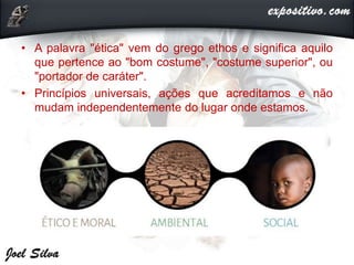 • A palavra "ética" vem do grego ethos e significa aquilo
que pertence ao "bom costume", "costume superior", ou
"portador de caráter".
• Princípios universais, ações que acreditamos e não
mudam independentemente do lugar onde estamos.
 