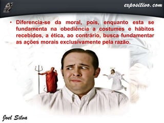 • Diferencia-se da moral, pois, enquanto esta se
fundamenta na obediência a costumes e hábitos
recebidos, a ética, ao contrário, busca fundamentar
as ações morais exclusivamente pela razão.
 