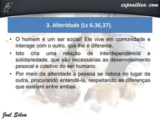 • O homem é um ser social! Ele vive em comunidade e
interage com o outro, que lhe é diferente.
• Isto cria uma relação de interdependência e
solidariedade, que são necessárias ao desenvolvimento
pessoal e coletivo do ser humano.
• Por meio da alteridade a pessoa se coloca no lugar da
outra, procurando entendê-la, respeitando as diferenças
que existem entre ambas.
3. Alteridade (Lc 6.36,37).
 