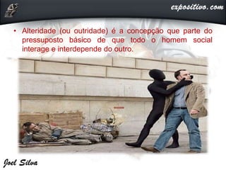 • Alteridade (ou outridade) é a concepção que parte do
pressuposto básico de que todo o homem social
interage e interdepende do outro.
 