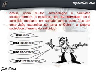 • Assim, como muitos antropólogos e cientistas
sociais afirmam, a existência do "eu-individual" só é
permitida mediante um contato com o outro (que em
uma visão expandida se torna o Outro - a própria
sociedade diferente do indivíduo).
 