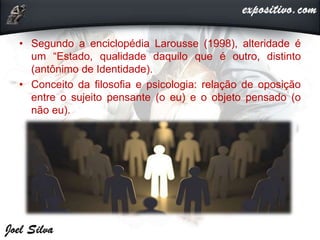 • Segundo a enciclopédia Larousse (1998), alteridade é
um “Estado, qualidade daquilo que é outro, distinto
(antônimo de Identidade).
• Conceito da filosofia e psicologia: relação de oposição
entre o sujeito pensante (o eu) e o objeto pensado (o
não eu).
 