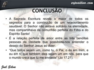 CONCLUSÃO
• A Sagrada Escritura revela o maior de todos os
segredos para a construção de um relacionamento
saudável: O Senhor não estava solitário na eternidade,
mas compartilhava da comunhão perfeita do Filho e do
Espírito Santo!
• É a relação perfeita de amor entre as três benditas
pessoas da Deidade que possibilita-nos entender o
desejo do Senhor Jesus ao dizer:
• “Que todos sejam um, como tu, ó Pai, o és em mim, e
eu em ti; que também eles sejam um em nós, para que
o mundo creia que tu me enviaste” (Jo 17.21).
 