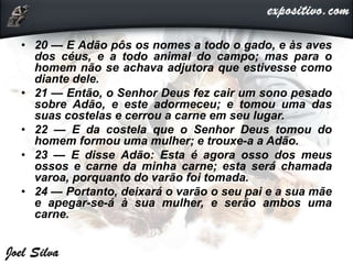 • 20 — E Adão pôs os nomes a todo o gado, e às aves
dos céus, e a todo animal do campo; mas para o
homem não se achava adjutora que estivesse como
diante dele.
• 21 — Então, o Senhor Deus fez cair um sono pesado
sobre Adão, e este adormeceu; e tomou uma das
suas costelas e cerrou a carne em seu lugar.
• 22 — E da costela que o Senhor Deus tomou do
homem formou uma mulher; e trouxe-a a Adão.
• 23 — E disse Adão: Esta é agora osso dos meus
ossos e carne da minha carne; esta será chamada
varoa, porquanto do varão foi tomada.
• 24 — Portanto, deixará o varão o seu pai e a sua mãe
e apegar-se-á à sua mulher, e serão ambos uma
carne.
 