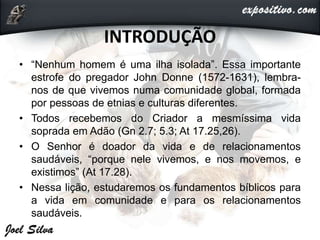 INTRODUÇÃO
• “Nenhum homem é uma ilha isolada”. Essa importante
estrofe do pregador John Donne (1572-1631), lembra-
nos de que vivemos numa comunidade global, formada
por pessoas de etnias e culturas diferentes.
• Todos recebemos do Criador a mesmíssima vida
soprada em Adão (Gn 2.7; 5.3; At 17.25,26).
• O Senhor é doador da vida e de relacionamentos
saudáveis, “porque nele vivemos, e nos movemos, e
existimos” (At 17.28).
• Nessa lição, estudaremos os fundamentos bíblicos para
a vida em comunidade e para os relacionamentos
saudáveis.
 