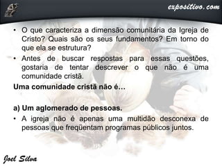 • O que caracteriza a dimensão comunitária da Igreja de
Cristo? Quais são os seus fundamentos? Em torno do
que ela se estrutura?
• Antes de buscar respostas para essas questões,
gostaria de tentar descrever o que não é uma
comunidade cristã.
Uma comunidade cristã não é…
a) Um aglomerado de pessoas.
• A igreja não é apenas uma multidão desconexa de
pessoas que freqüentam programas públicos juntos.
 