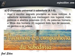a) O chamado universal à sabedoria (8.1-5).
• Aqui o escritor sagrado proclama as boas notícias. A
sabedoria apresenta sua mensagem nos lugares mais
públicos e abertos possíveis (2-3). As palavras homens
e filhos dos homens (4) sugerem todo tipo de pessoas,
os gentios e os judeus.
 