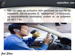 • Não há nada de exclusivo nem provincial no convite da
sabedoria. Até os simples (5; “negligentes”,) e os loucos,
ou espiritualmente obstinados, podem vir, se quiserem
(cf. Mt 7.7-8).
 