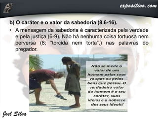 b) O caráter e o valor da sabedoria (8.6-16).
• A mensagem da sabedoria é caracterizada pela verdade
e pela justiça (6-9). Não há nenhuma coisa tortuosa nem
perversa (8; “torcida nem torta”,) nas palavras do
pregador.
 