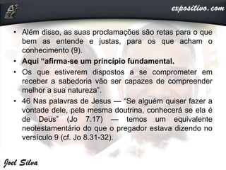 • Além disso, as suas proclamações são retas para o que
bem as entende e justas, para os que acham o
conhecimento (9).
• Aqui “afirma-se um princípio fundamental.
• Os que estiverem dispostos a se comprometer em
receber a sabedoria vão ser capazes de compreender
melhor a sua natureza”.
• 46 Nas palavras de Jesus — “Se alguém quiser fazer a
vontade dele, pela mesma doutrina, conhecerá se ela é
de Deus” (Jo 7.17) — temos um equivalente
neotestamentário do que o pregador estava dizendo no
versículo 9 (cf. Jo 8.31-32).
 