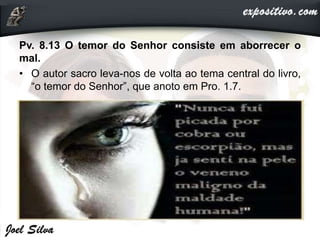 Pv. 8.13 O temor do Senhor consiste em aborrecer o
mal.
• O autor sacro leva-nos de volta ao tema central do livro,
“o temor do Senhor”, que anoto em Pro. 1.7.
 