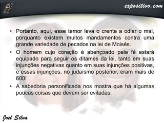 • Portanto, aqui, esse temor leva o crente a odiar o mal,
porquanto existem muitos mandamentos contra uma
grande variedade de pecados na lei de Moisés.
• O homem cujo coração é abençoado pela fé estará
equipado para seguir os ditames da lei, tanto em suas
injunções negativas quanto em suas injunções positivas,
e essas injunções, no judaísmo posterior, eram mais de
600!
• A sabedoria personificada nos mostra que há algumas
poucas coisas que devem ser evitadas:
 