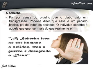 A soberba.
• Foi por causa do orgulho que o diabo caiu em
transgressão. Pode-se dizer que esse é um pecado
básico, pai de todos os pecados. O indivíduo soberbo é
aquele que quer ser mais do que realmente é.
 