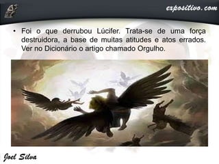 • Foi o que derrubou Lúcifer. Trata-se de uma força
destruidora, a base de muitas atitudes e atos errados.
Ver no Dicionário o artigo chamado Orgulho.
 
