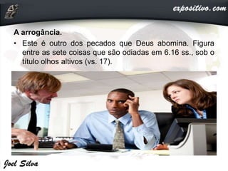 A arrogância.
• Este é outro dos pecados que Deus abomina. Figura
entre as sete coisas que são odiadas em 6.16 ss., sob o
título olhos altivos (vs. 17).
 