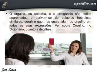 • O orgulho, ou soberba, e a arrogância são idéias
aparentadas e derivam-se de palavras hebraicas
similares, gerah e gaon, as quais falam do orgulho em
todas as suas expressões. Ver sobre Orgulho, no
Dicionário, quanto a detalhes.
 