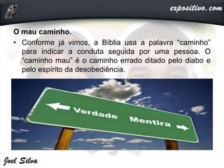 O mau caminho.
• Conforme já vimos, a Bíblia usa a palavra “caminho”
para indicar a conduta seguida por uma pessoa. O
“caminho mau” é o caminho errado ditado pelo diabo e
pelo espírito da desobediência.
 