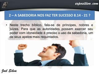 • Neste trecho bíblico, fala-se de príncipes, nobres e
juízes. Para que as autoridades possam exercer seu
poder com idoneidade é preciso o uso da sabedoria, um
de seus apelos mais requintados.
2 – A SABEDORIA NOS FAZ TER SUCESSO 8.14 - 21 ?
 