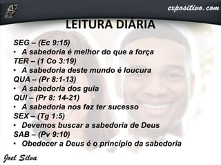LEITURA DIÁRIA
SEG – (Ec 9:15)
• A sabedoria é melhor do que a força
TER – (1 Co 3:19)
• A sabedoria deste mundo é loucura
QUA – (Pr 8:1-13)
• A sabedoria dos guia
QUI – (Pr 8: 14-21)
• A sabedoria nos faz ter sucesso
SEX – (Tg 1:5)
• Devemos buscar a sabedoria de Deus
SAB – (Pv 9:10)
• Obedecer a Deus é o princípio da sabedoria
 