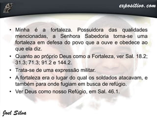 • Minha é a fortaleza. Possuidora das qualidades
mencionadas, a Senhora Sabedoria torna-se uma
fortaleza em defesa do povo que a ouve e obedece ao
que ela diz.
• Quanto ao próprio Deus como a Fortaleza, ver Sal. 18.2;
31.3; 71.3; 91.2 e 144.2.
• Trata-se de uma expressão militar.
• A fortaleza era o lugar do qual os soldados atacavam, e
também para onde fugiam em busca de refúgio.
• Ver Deus como nosso Refúgio, em Sal. 46.1.
 