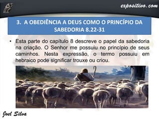 • Esta parte do capítulo 8 descreve o papel da sabedoria
na criação. O Senhor me possuiu no princípio de seus
caminhos. Nesta expressão, o termo possuiu em
hebraico pode significar trouxe ou criou.
3. A OBEDIÊNCIA A DEUS COMO O PRINCÍPIO DA
SABEDORIA 8.22-31
 