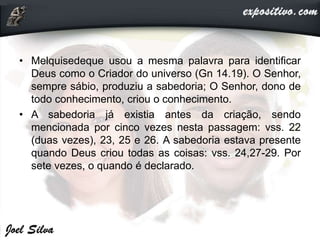 • Melquisedeque usou a mesma palavra para identificar
Deus como o Criador do universo (Gn 14.19). O Senhor,
sempre sábio, produziu a sabedoria; O Senhor, dono de
todo conhecimento, criou o conhecimento.
• A sabedoria já existia antes da criação, sendo
mencionada por cinco vezes nesta passagem: vss. 22
(duas vezes), 23, 25 e 26. A sabedoria estava presente
quando Deus criou todas as coisas: vss. 24,27-29. Por
sete vezes, o quando é declarado.
 