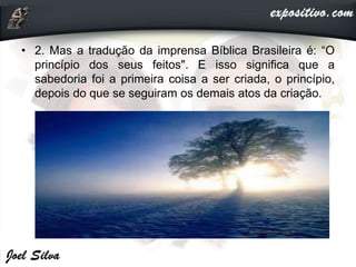 • 2. Mas a tradução da imprensa Bíblica Brasileira é: “O
princípio dos seus feitos". E isso significa que a
sabedoria foi a primeira coisa a ser criada, o princípio,
depois do que se seguiram os demais atos da criação.
 