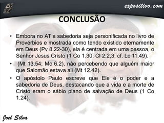 CONCLUSÃO
• Embora no AT a sabedoria seja personificada no livro de
Provérbios e mostrada como tendo existido eternamente
em Deus (Pv 8.22-30), ela é centrada em uma pessoa, o
Senhor Jesus Cristo (1 Co 1.30; Cl 2.2,3; cf. Lc 11.49).
• (Mt 13.54; Mc 6.2), nâo percebendo que alguém maior
que Salomão estava ali (Mt 12.42).
• O apóstolo Paulo escreve que Ele é o poder e a
sabedoria de Deus, destacando que a vida e a morte de
Cristo eram o sábio plano de salvação de Deus (1 Co
1.24).
 